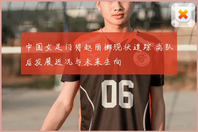 中国女足门将赵丽娜现状追踪 离队后发展近况与未来去向
