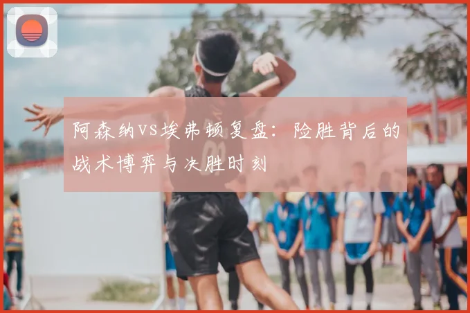 阿森纳vs埃弗顿复盘：险胜背后的战术博弈与决胜时刻