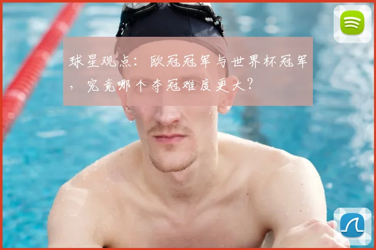 球星观点：欧冠冠军与世界杯冠军，究竟哪个夺冠难度更大？