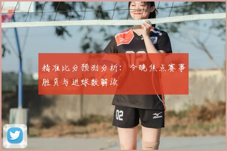精准比分预测分析：今晚焦点赛事胜负与进球数解读