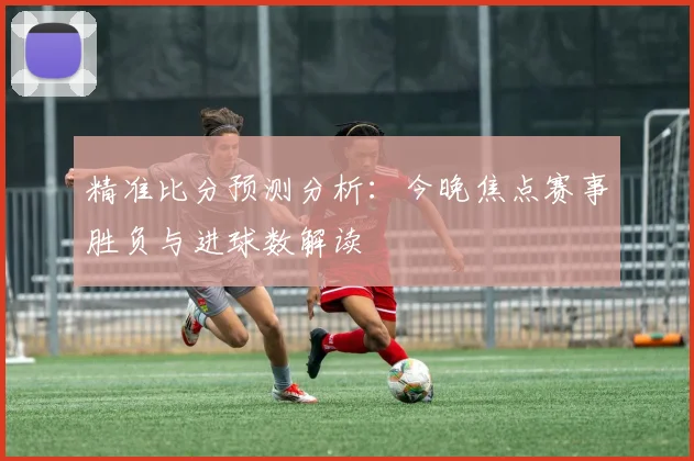 精准比分预测分析：今晚焦点赛事胜负与进球数解读
